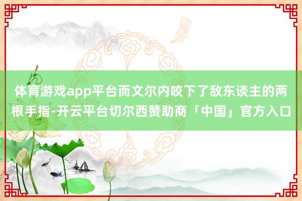 体育游戏app平台而文尔内咬下了敌东谈主的两根手指-开云平台切尔西赞助商「中国」官方入口