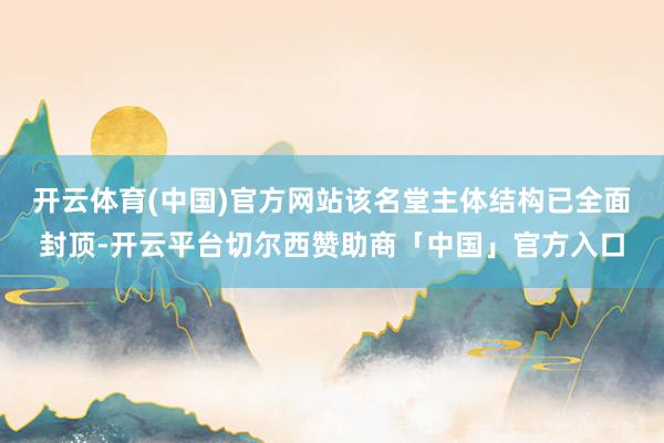 开云体育(中国)官方网站该名堂主体结构已全面封顶-开云平台切尔西赞助商「中国」官方入口