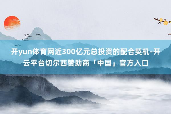 开yun体育网近300亿元总投资的配合契机-开云平台切尔西赞助商「中国」官方入口