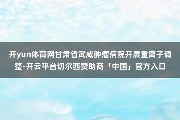 开yun体育网甘肃省武威肿瘤病院开展重离子调整-开云平台切尔西赞助商「中国」官方入口