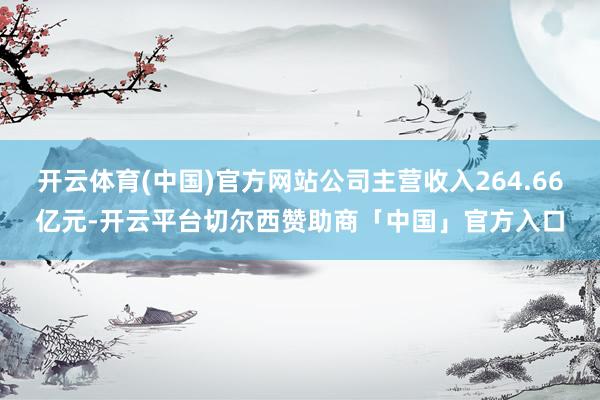 开云体育(中国)官方网站公司主营收入264.66亿元-开云平台切尔西赞助商「中国」官方入口