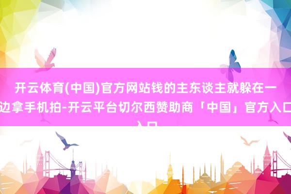 开云体育(中国)官方网站钱的主东谈主就躲在一边拿手机拍-开云平台切尔西赞助商「中国」官方入口