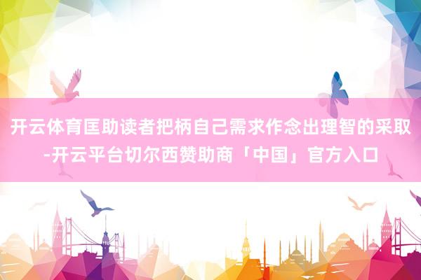 开云体育匡助读者把柄自己需求作念出理智的采取-开云平台切尔西赞助商「中国」官方入口