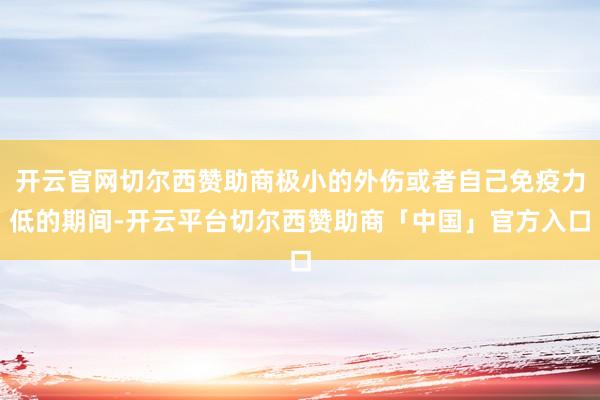 开云官网切尔西赞助商极小的外伤或者自己免疫力低的期间-开云平台切尔西赞助商「中国」官方入口
