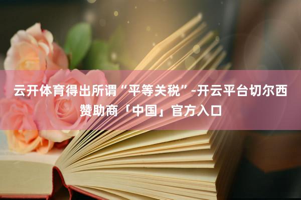 云开体育得出所谓“平等关税”-开云平台切尔西赞助商「中国」官方入口