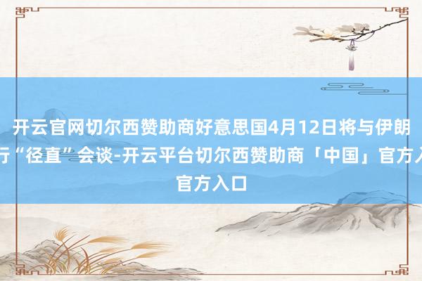 开云官网切尔西赞助商好意思国4月12日将与伊朗进行“径直”会谈-开云平台切尔西赞助商「中国」官方入口