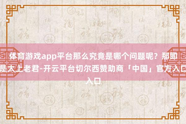体育游戏app平台那么究竟是哪个问题呢？那即是太上老君-开云平台切尔西赞助商「中国」官方入口