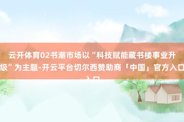 云开体育02书潮市场以“科技赋能藏书楼事业升级”为主题-开云平台切尔西赞助商「中国」官方入口