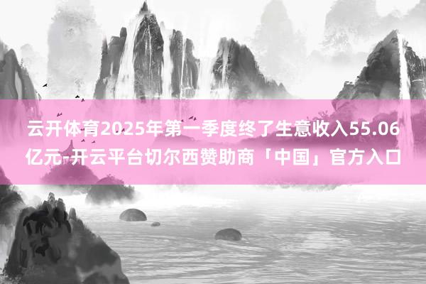 云开体育2025年第一季度终了生意收入55.06亿元-开云平台切尔西赞助商「中国」官方入口