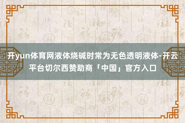 开yun体育网液体烧碱时常为无色透明液体-开云平台切尔西赞助商「中国」官方入口