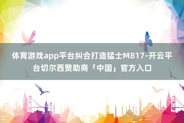 体育游戏app平台纠合打造猛士M817-开云平台切尔西赞助商「中国」官方入口