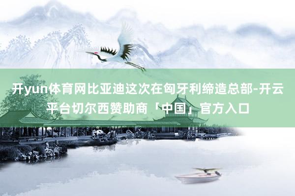 开yun体育网比亚迪这次在匈牙利缔造总部-开云平台切尔西赞助商「中国」官方入口