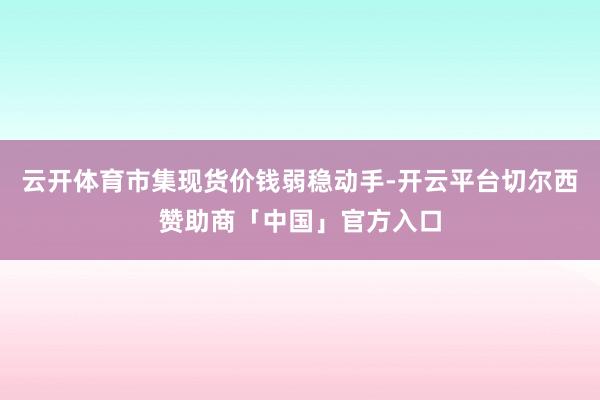 云开体育市集现货价钱弱稳动手-开云平台切尔西赞助商「中国」官方入口