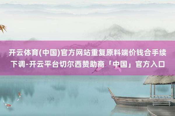 开云体育(中国)官方网站重复原料端价钱合手续下调-开云平台切尔西赞助商「中国」官方入口