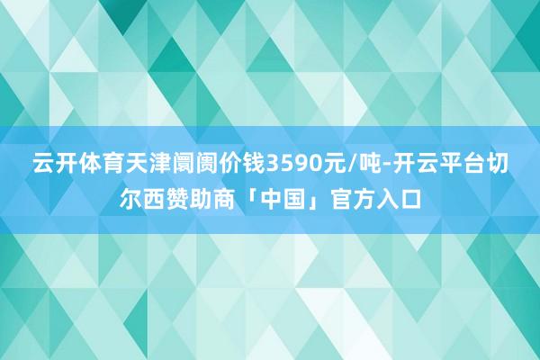 云开体育天津阛阓价钱3590元/吨-开云平台切尔西赞助商「中国」官方入口