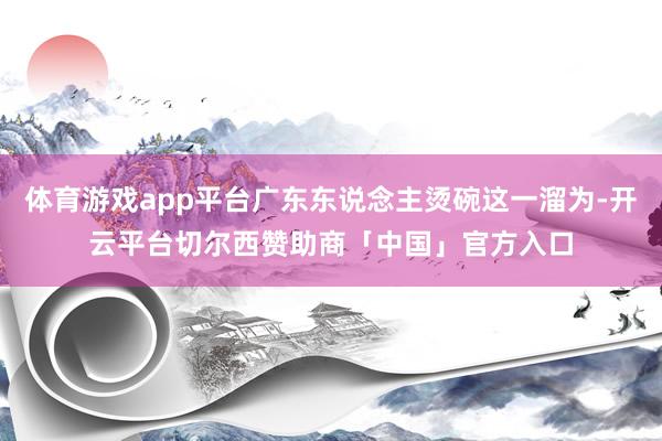 体育游戏app平台广东东说念主烫碗这一溜为-开云平台切尔西赞助商「中国」官方入口
