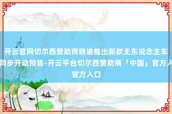 开云官网切尔西赞助商晓谕推出新款无东说念主车并同步开动预售-开云平台切尔西赞助商「中国」官方入口
