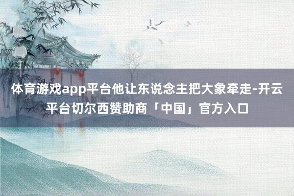 体育游戏app平台他让东说念主把大象牵走-开云平台切尔西赞助商「中国」官方入口