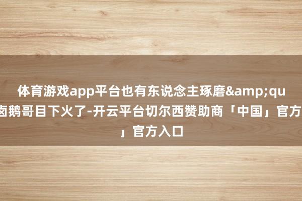 体育游戏app平台也有东说念主琢磨&quot;卤鹅哥目下火了-开云平台切尔西赞助商「中国」官方入口
