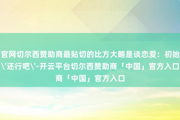 开云官网切尔西赞助商最贴切的比方大略是谈恋爱：初始以为'还行吧'-开云平台切尔西赞助商「中国」官方入口