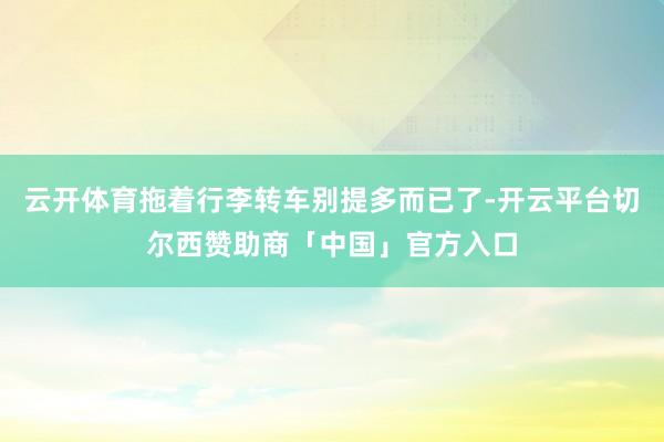 云开体育拖着行李转车别提多而已了-开云平台切尔西赞助商「中国」官方入口