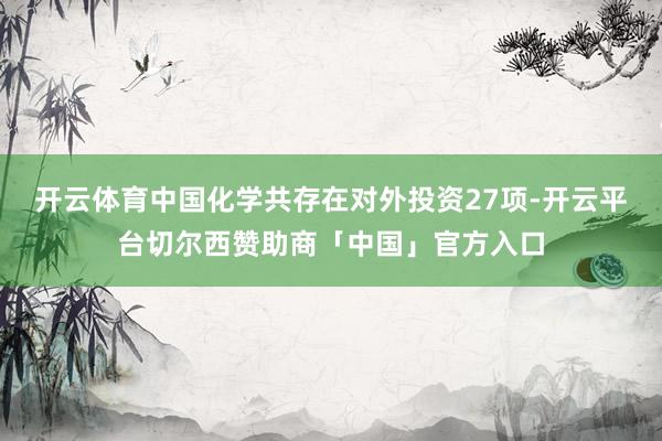 开云体育中国化学共存在对外投资27项-开云平台切尔西赞助商「中国」官方入口