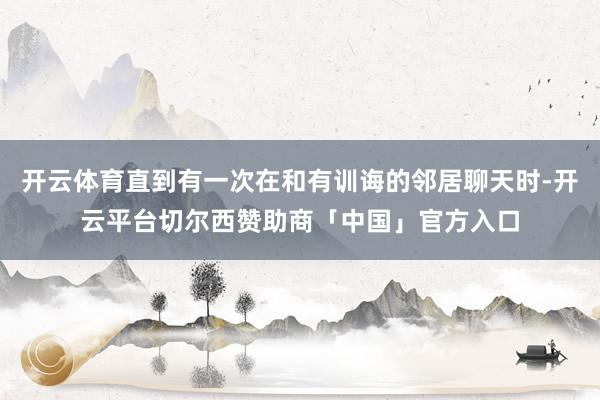 开云体育直到有一次在和有训诲的邻居聊天时-开云平台切尔西赞助商「中国」官方入口