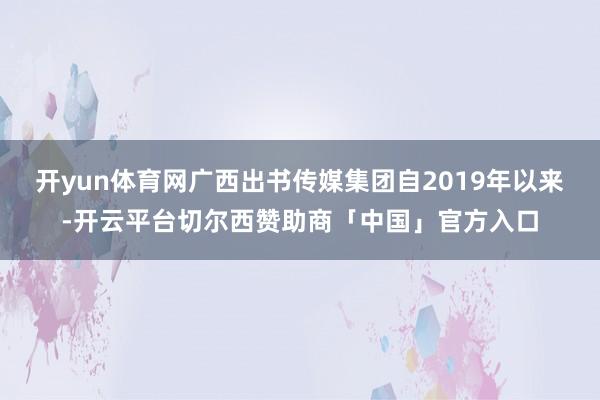 开yun体育网广西出书传媒集团自2019年以来-开云平台切尔西赞助商「中国」官方入口
