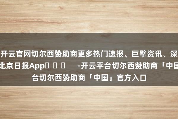 开云官网切尔西赞助商更多热门速报、巨擘资讯、深度分析尽在北京日报App​​​    -开云平台切尔西赞助商「中国」官方入口