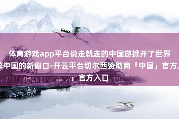 体育游戏app平台说走就走的中国游掀开了世界了解中国的新窗口-开云平台切尔西赞助商「中国」官方入口