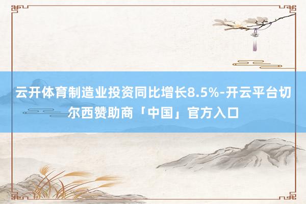 云开体育制造业投资同比增长8.5%-开云平台切尔西赞助商「中国」官方入口