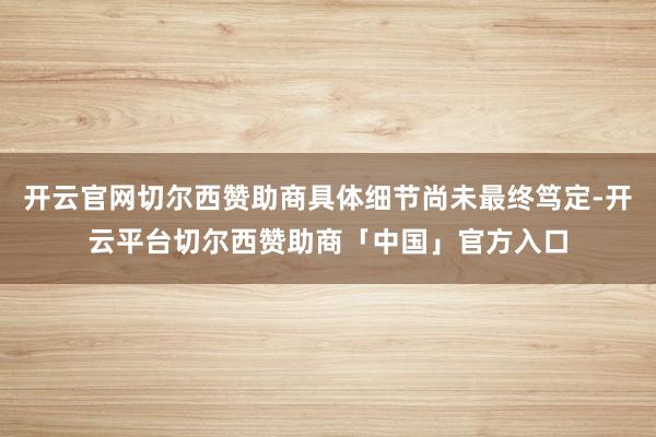 开云官网切尔西赞助商具体细节尚未最终笃定-开云平台切尔西赞助商「中国」官方入口