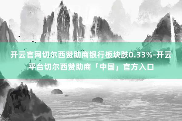 开云官网切尔西赞助商银行板块跌0.33%-开云平台切尔西赞助商「中国」官方入口