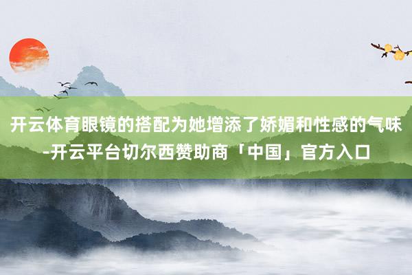 开云体育眼镜的搭配为她增添了娇媚和性感的气味-开云平台切尔西赞助商「中国」官方入口