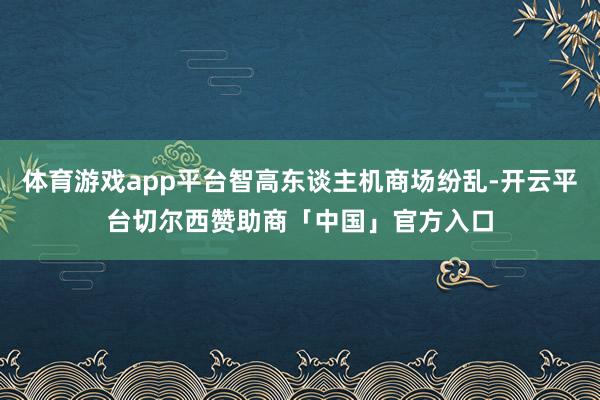 体育游戏app平台智高东谈主机商场纷乱-开云平台切尔西赞助商「中国」官方入口