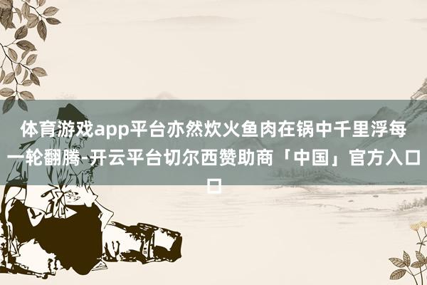 体育游戏app平台亦然炊火鱼肉在锅中千里浮每一轮翻腾-开云平台切尔西赞助商「中国」官方入口