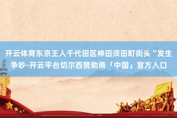 开云体育东京王人千代田区神田须田町街头“发生争吵-开云平台切尔西赞助商「中国」官方入口