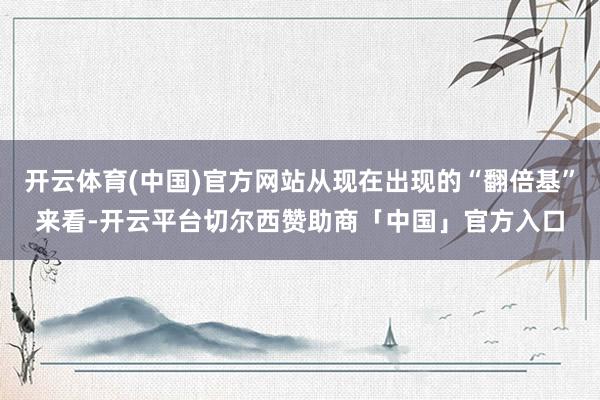 开云体育(中国)官方网站从现在出现的“翻倍基”来看-开云平台切尔西赞助商「中国」官方入口