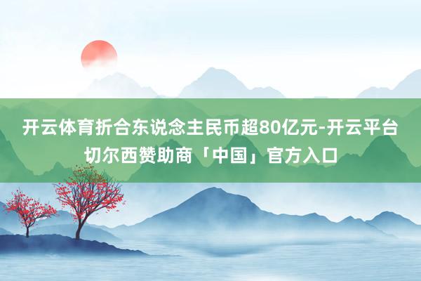 开云体育折合东说念主民币超80亿元-开云平台切尔西赞助商「中国」官方入口