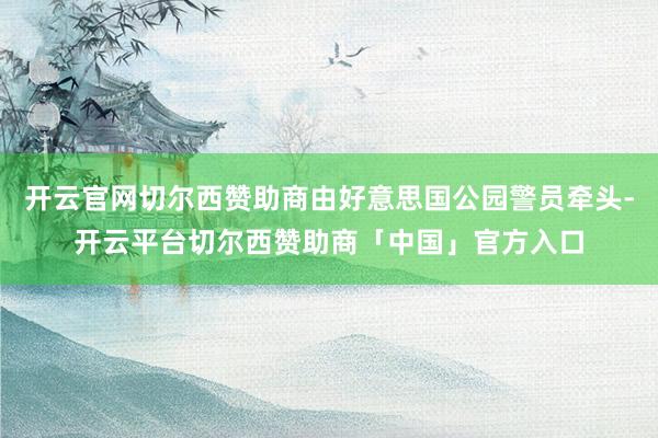 开云官网切尔西赞助商由好意思国公园警员牵头-开云平台切尔西赞助商「中国」官方入口