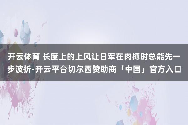 开云体育 长度上的上风让日军在肉搏时总能先一步波折-开云平台切尔西赞助商「中国」官方入口