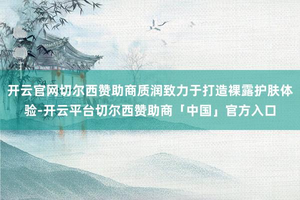 开云官网切尔西赞助商质润致力于打造裸露护肤体验-开云平台切尔西赞助商「中国」官方入口
