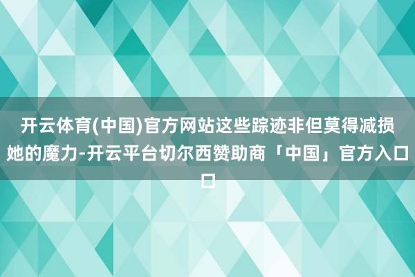 开云体育(中国)官方网站这些踪迹非但莫得减损她的魔力-开云平台切尔西赞助商「中国」官方入口