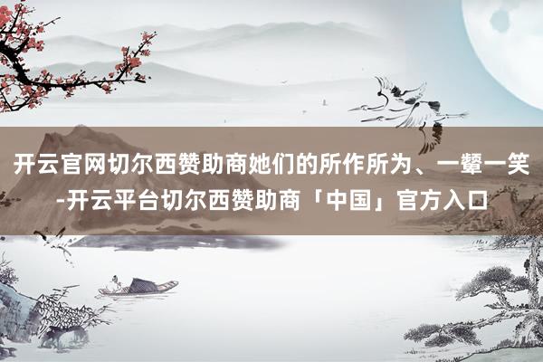 开云官网切尔西赞助商她们的所作所为、一颦一笑-开云平台切尔西赞助商「中国」官方入口