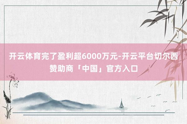 开云体育完了盈利超6000万元-开云平台切尔西赞助商「中国」官方入口