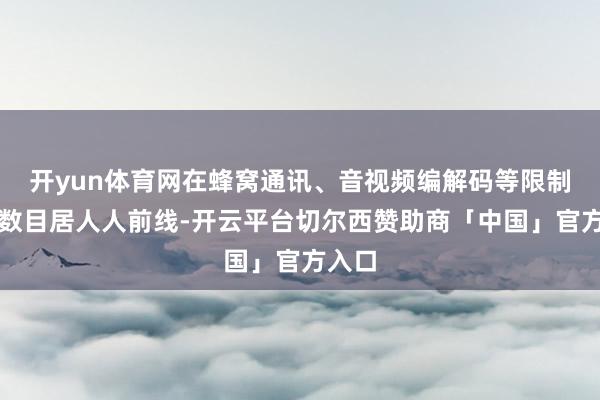 开yun体育网在蜂窝通讯、音视频编解码等限制专利数目居人人前线-开云平台切尔西赞助商「中国」官方入口