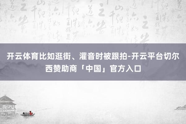 开云体育比如逛街、灌音时被跟拍-开云平台切尔西赞助商「中国」官方入口