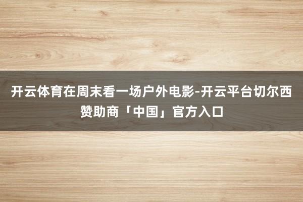 开云体育在周末看一场户外电影-开云平台切尔西赞助商「中国」官方入口