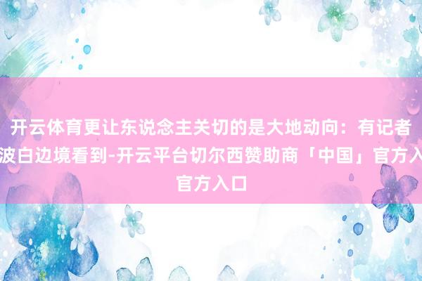 开云体育更让东说念主关切的是大地动向:有记者在波白边境看到-开云平台切尔西赞助商「中国」官方入口