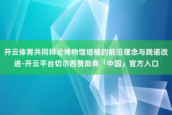 开云体育共同辩论博物馆培植的前沿理念与践诺改进-开云平台切尔西赞助商「中国」官方入口